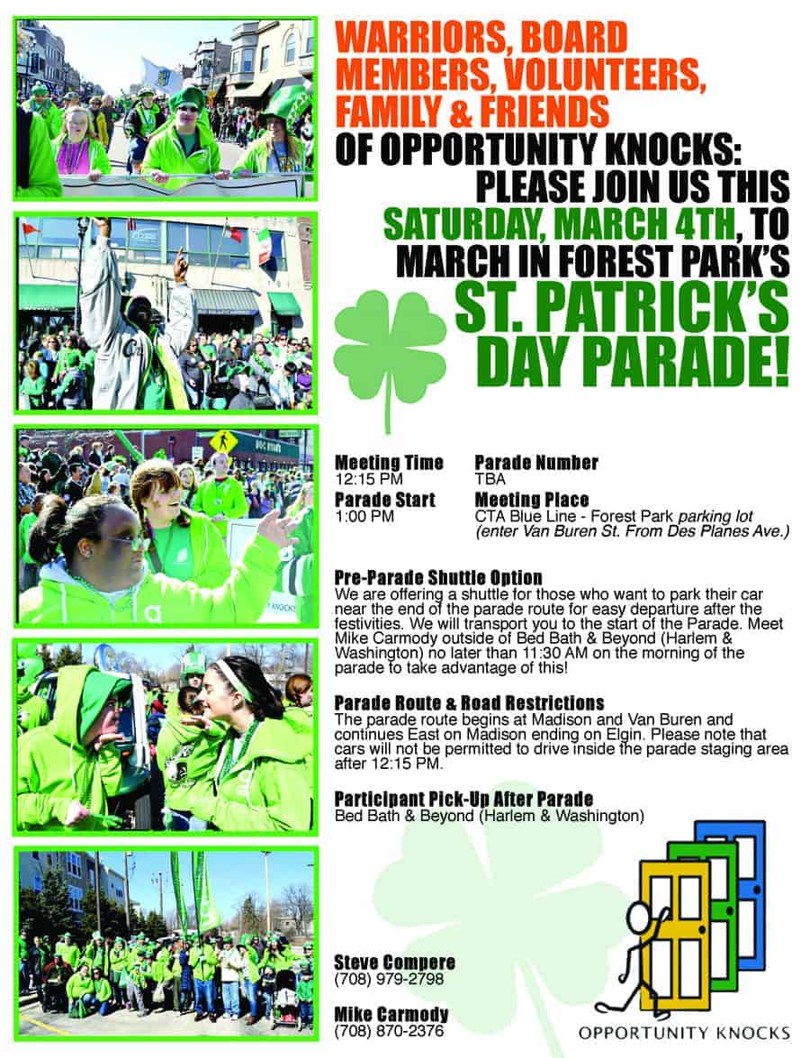 WARRIORS, BOARD MEMBERS, VOLUNTEERS, FAMILY & FRIENDS OF OPPORTUNITY KNOCKS: PLEASE JOIN US THIS SATURDAY, MARCH 4TH, TO MARCH IN FOREST PARK’S ST. PATRICK’S DAY PARADE MEETING TIME 12:15 PM PARADE START 1:00 PM PARADE NUMBER TBA MEETING PLACE CTA Blue Line – Forest Park parking lot (enter Van Buren St. From Des Planes Ave.) PRE-PARADE SHUTTLE OPTION We are offering a shuttle for those who want to park their car near the end of the parade route for easy departure after the festivities. We will transport you to the start of the Parade. Meet Mike Carmody outside of Bed Bath & Beyond (Harlem & Washington) no later than 11:30 AM on the morning of the parade to take advantage of this! PARADE ROUTE & ROAD RESTRICTIONS The parade route begins at Madison and Van Buren and continues East on Madison ending on Elgin. Please note that cars will not be permitted to drive inside the parade staging area after 12:15 PM. PARTICIPANT PICK-UP AFTER PARADE Bed Bath & Beyond (Harlem & Washington) STEVE COMPERE (708) 979-2798 MIKE CARMODY (708) 870-237